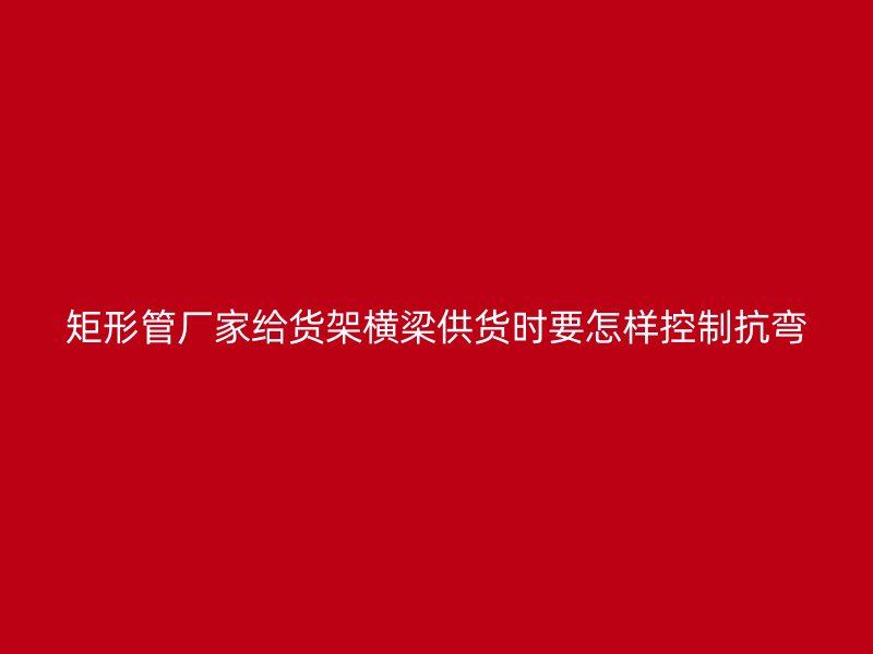矩形管厂家给货架横梁供货时要怎样控制抗弯