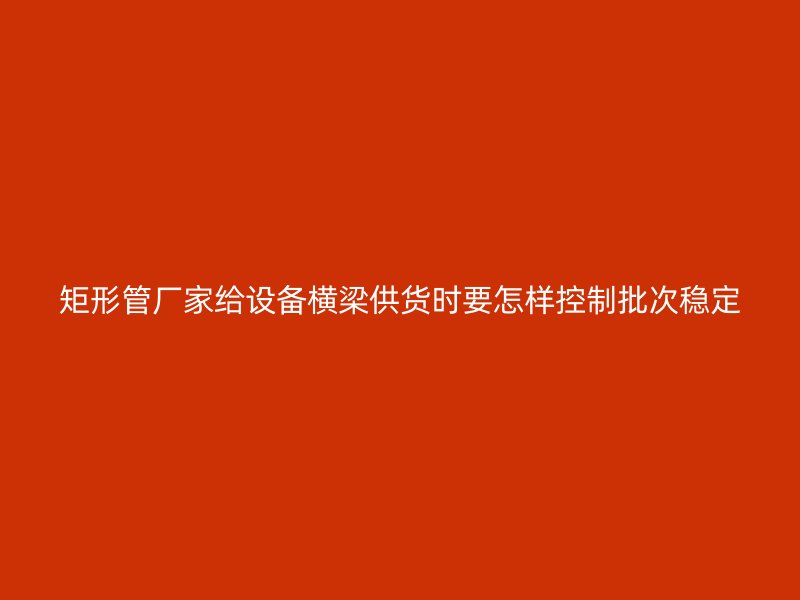 矩形管厂家给设备横梁供货时要怎样控制批次稳定