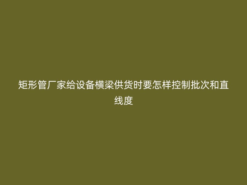 矩形管厂家给设备横梁供货时要怎样控制批次和直线度