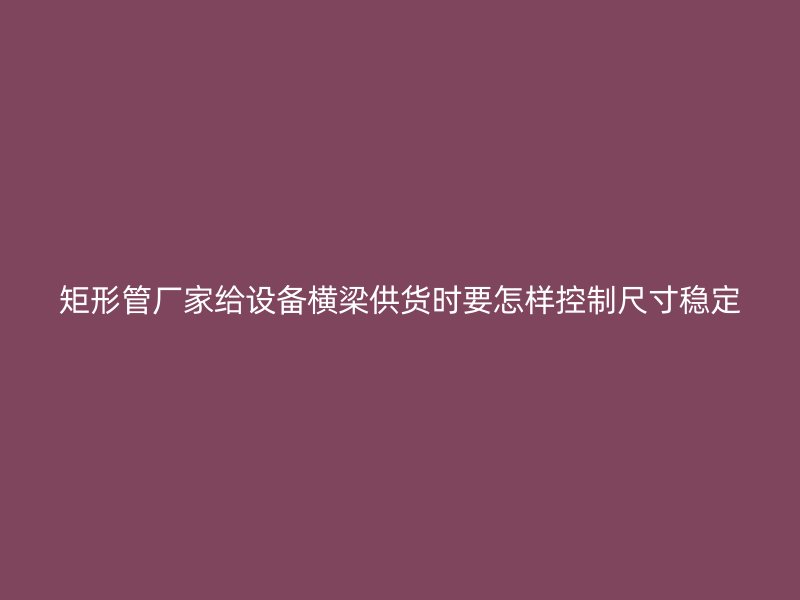 矩形管厂家给设备横梁供货时要怎样控制尺寸稳定