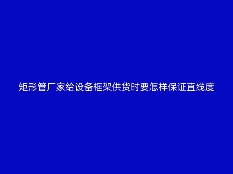 矩形管厂家给设备框架供货时要怎样保证直线度