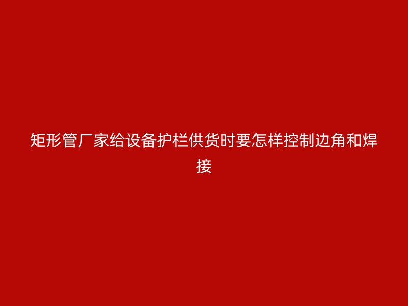 矩形管厂家给设备护栏供货时要怎样控制边角和焊接