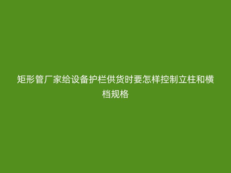 矩形管厂家给设备护栏供货时要怎样控制立柱和横档规格