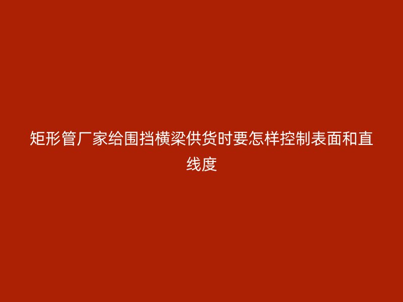 矩形管厂家给围挡横梁供货时要怎样控制表面和直线度