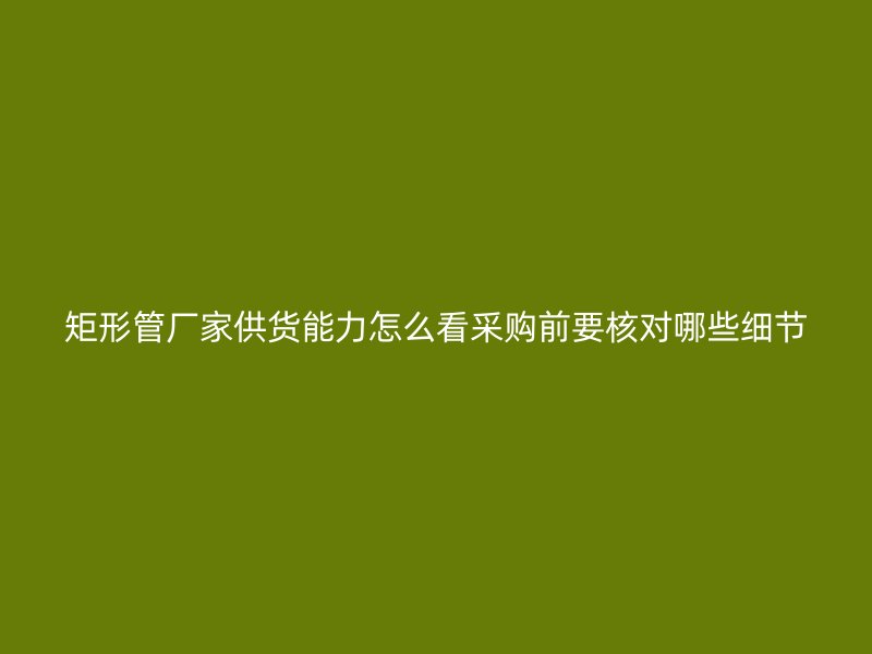 矩形管厂家供货能力怎么看采购前要核对哪些细节