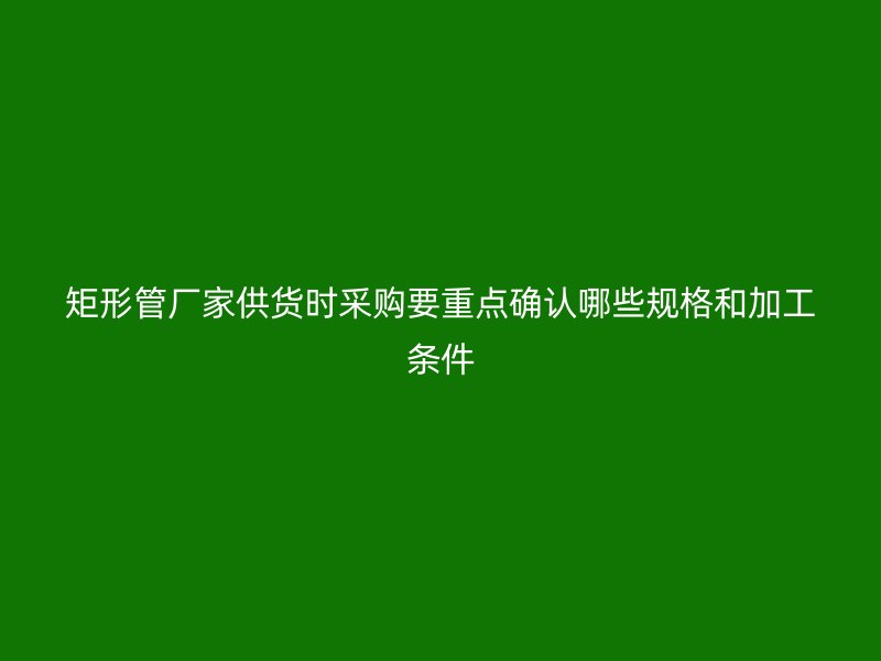矩形管厂家供货时采购要重点确认哪些规格和加工条件
