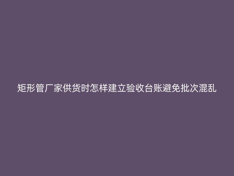 矩形管厂家供货时怎样建立验收台账避免批次混乱