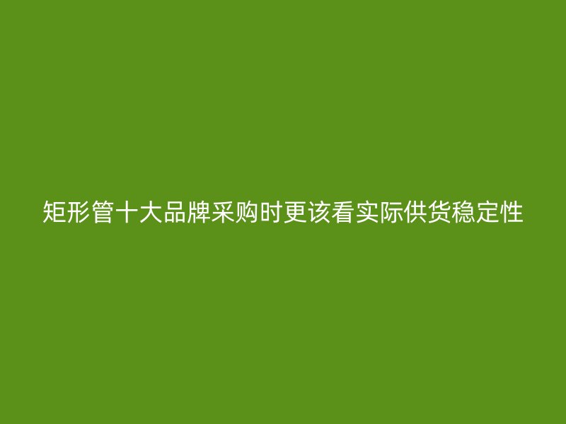 矩形管十大品牌采购时更该看实际供货稳定性