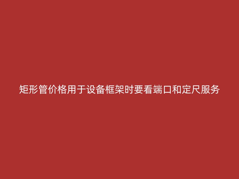 矩形管价格用于设备框架时要看端口和定尺服务