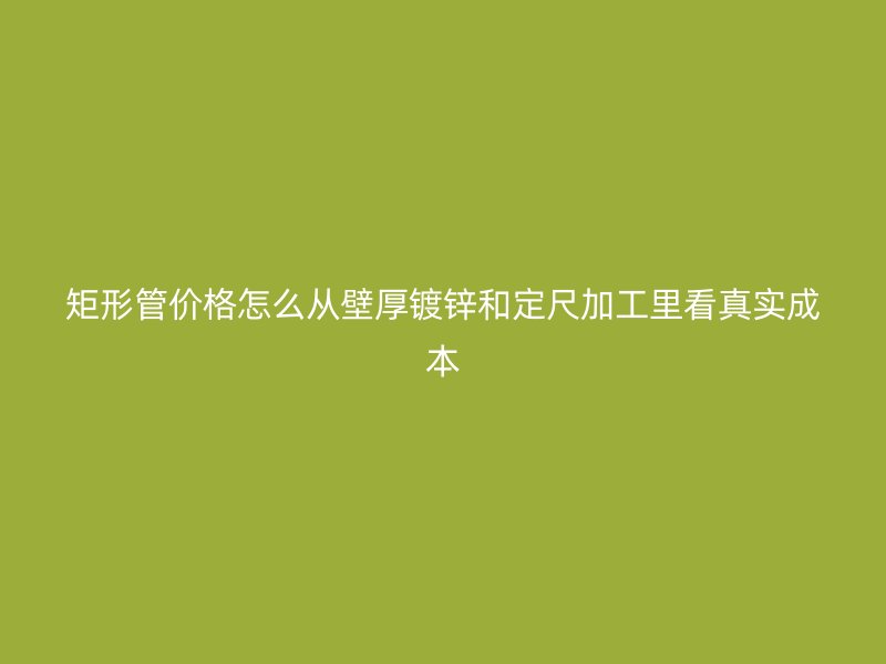 矩形管价格怎么从壁厚镀锌和定尺加工里看真实成本