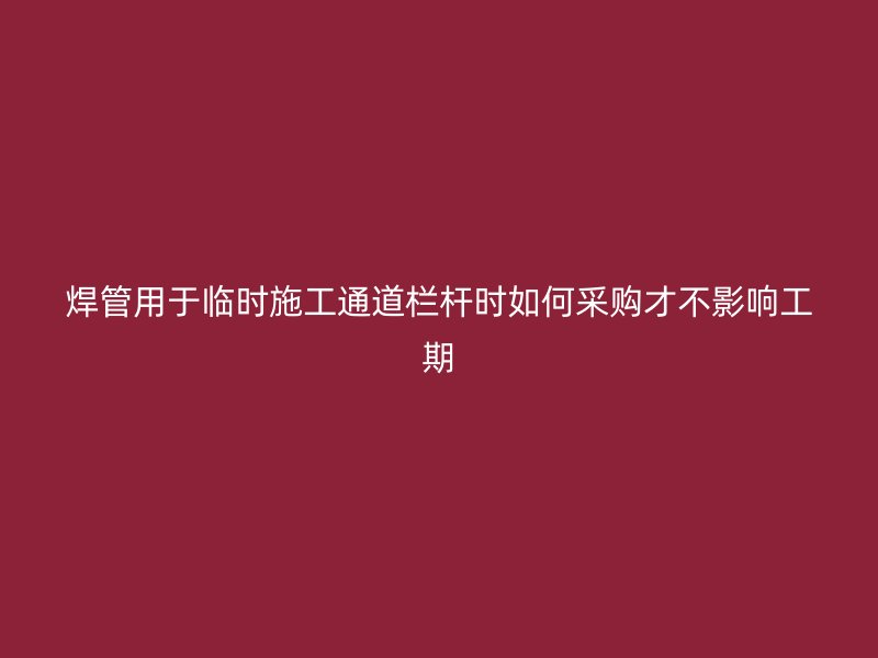 焊管用于临时施工通道栏杆时如何采购才不影响工期