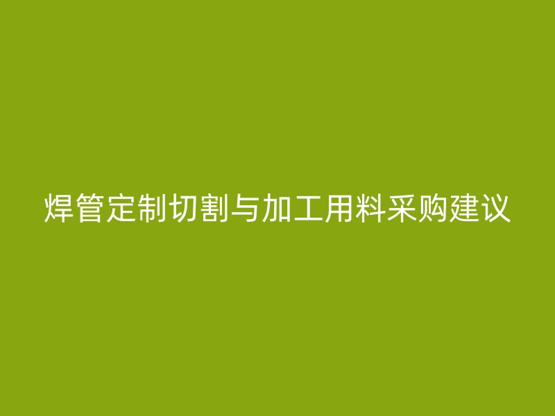 焊管定制切割与加工用料采购建议