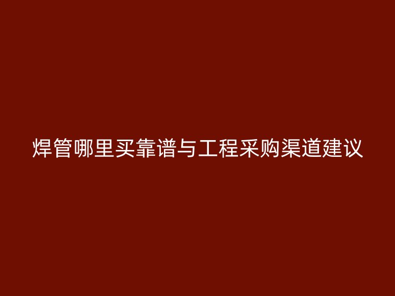 焊管哪里买靠谱与工程采购渠道建议