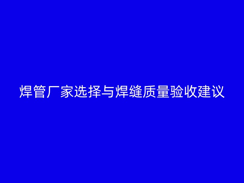 焊管厂家选择与焊缝质量验收建议