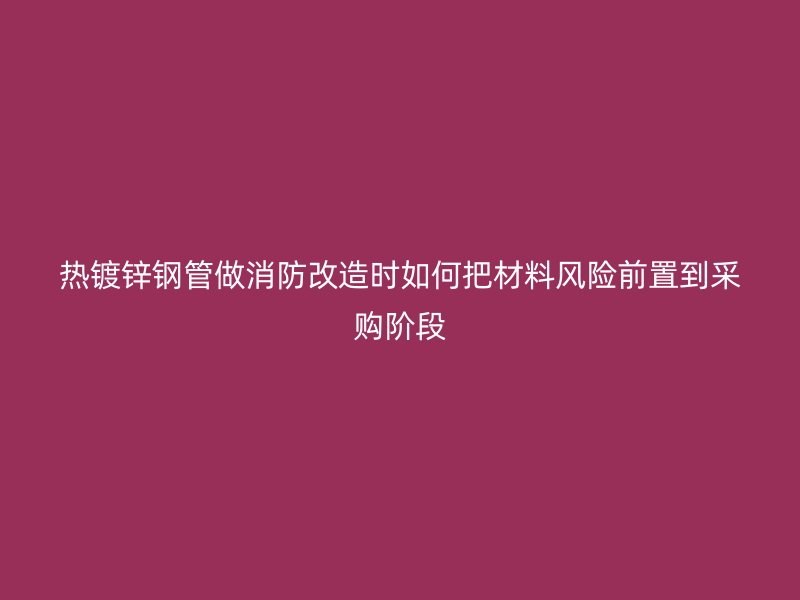 热镀锌钢管做消防改造时如何把材料风险前置到采购阶段