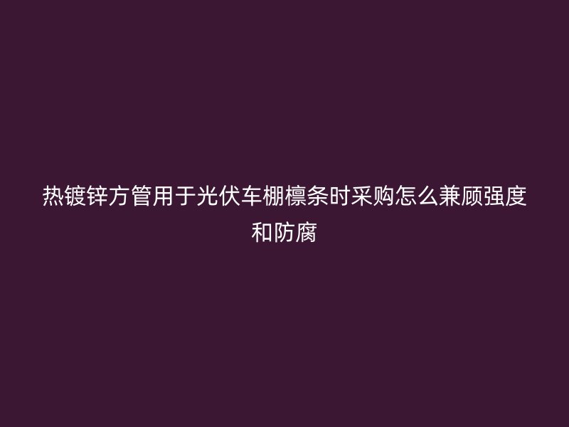 热镀锌方管用于光伏车棚檩条时采购怎么兼顾强度和防腐