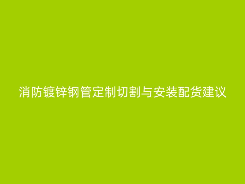 消防镀锌钢管定制切割与安装配货建议