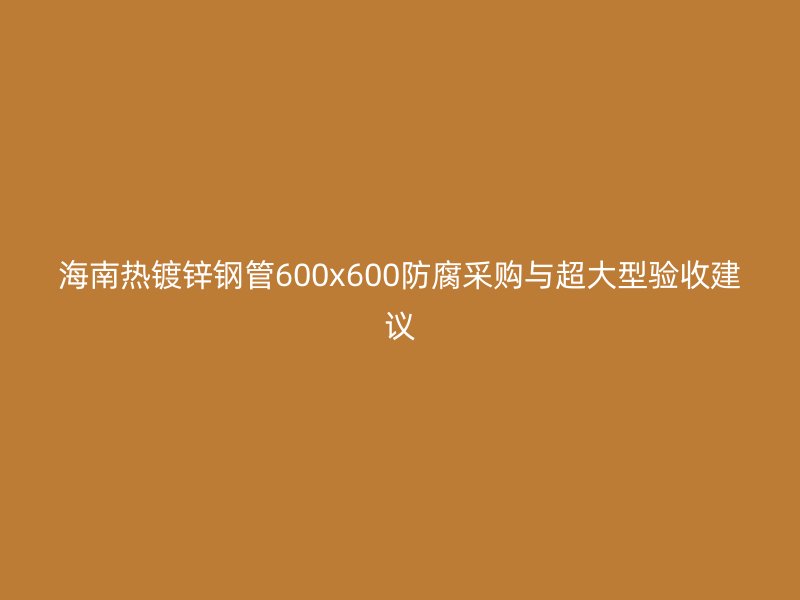 海南热镀锌钢管600x600防腐采购与超大型验收建议