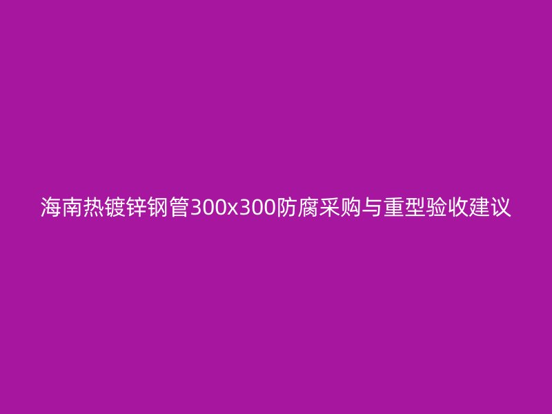 海南热镀锌钢管300x300防腐采购与重型验收建议