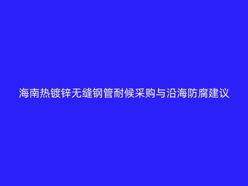 海南热镀锌无缝钢管耐候采购与沿海防腐建议