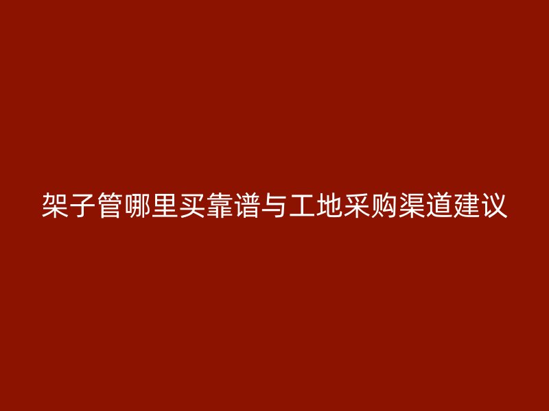 架子管哪里买靠谱与工地采购渠道建议