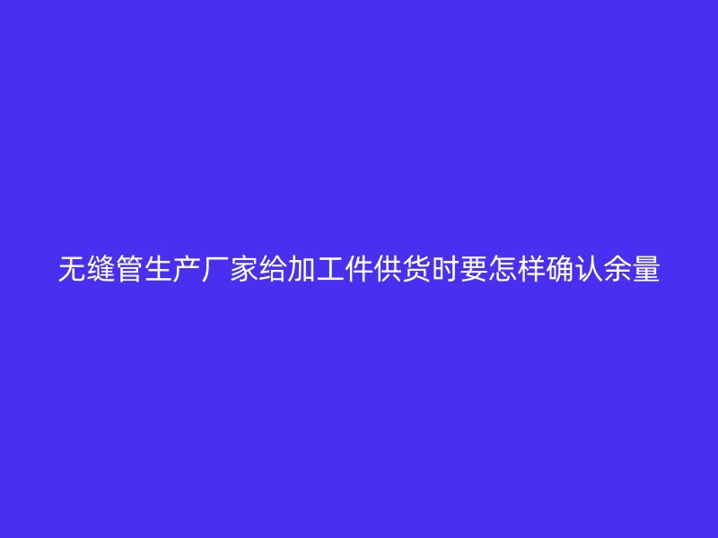 无缝管生产厂家给加工件供货时要怎样确认余量