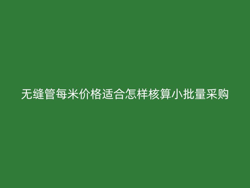 无缝管每米价格适合怎样核算小批量采购