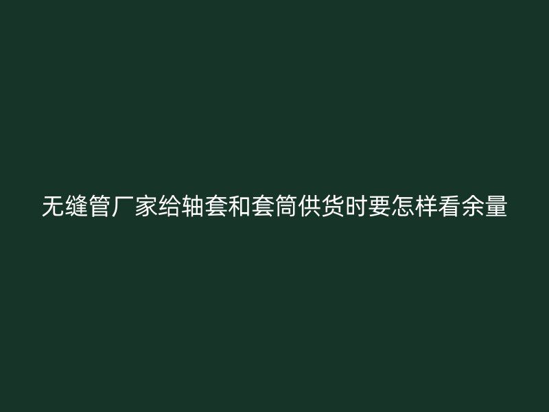 无缝管厂家给轴套和套筒供货时要怎样看余量