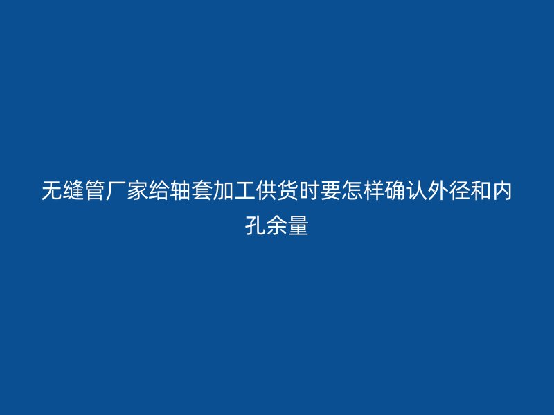 无缝管厂家给轴套加工供货时要怎样确认外径和内孔余量