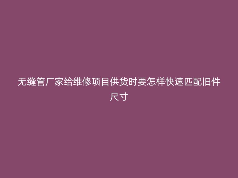 无缝管厂家给维修项目供货时要怎样快速匹配旧件尺寸