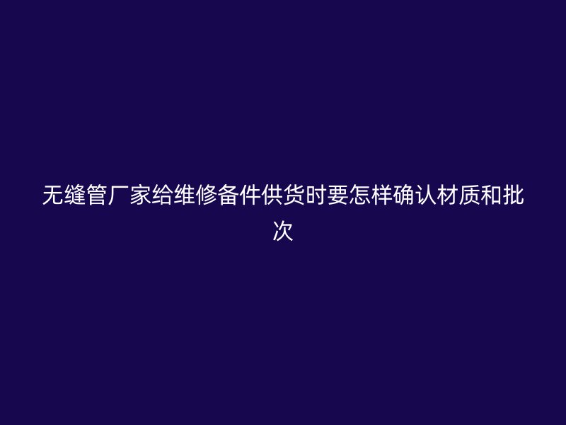 无缝管厂家给维修备件供货时要怎样确认材质和批次