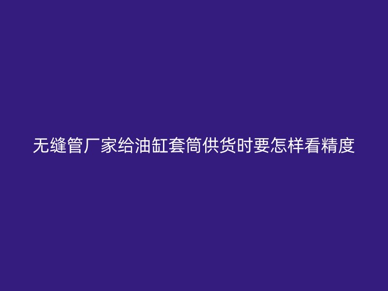 无缝管厂家给油缸套筒供货时要怎样看精度