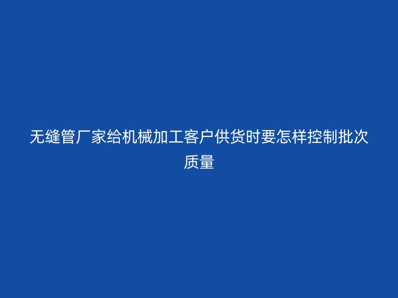 无缝管厂家给机械加工客户供货时要怎样控制批次质量