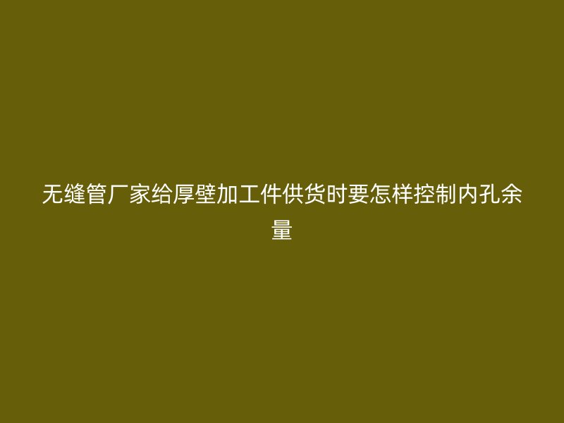 无缝管厂家给厚壁加工件供货时要怎样控制内孔余量