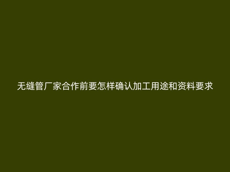 无缝管厂家合作前要怎样确认加工用途和资料要求
