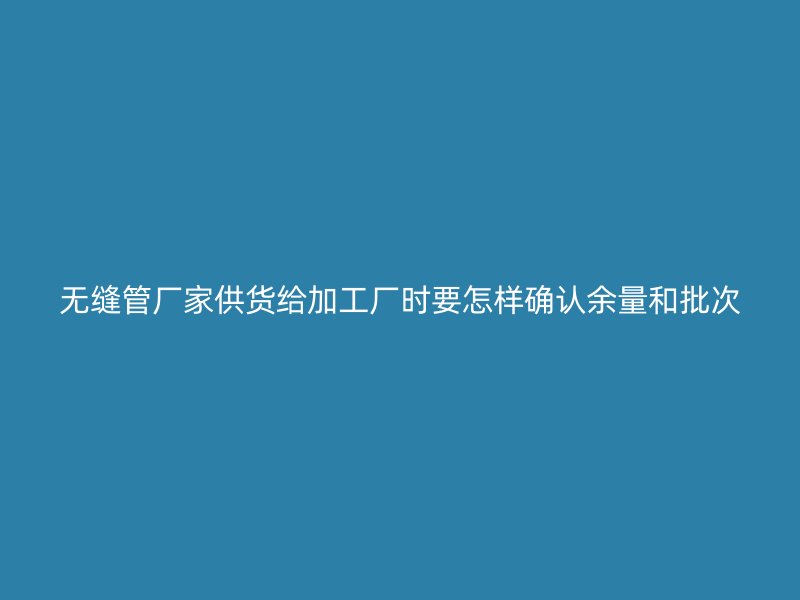 无缝管厂家供货给加工厂时要怎样确认余量和批次