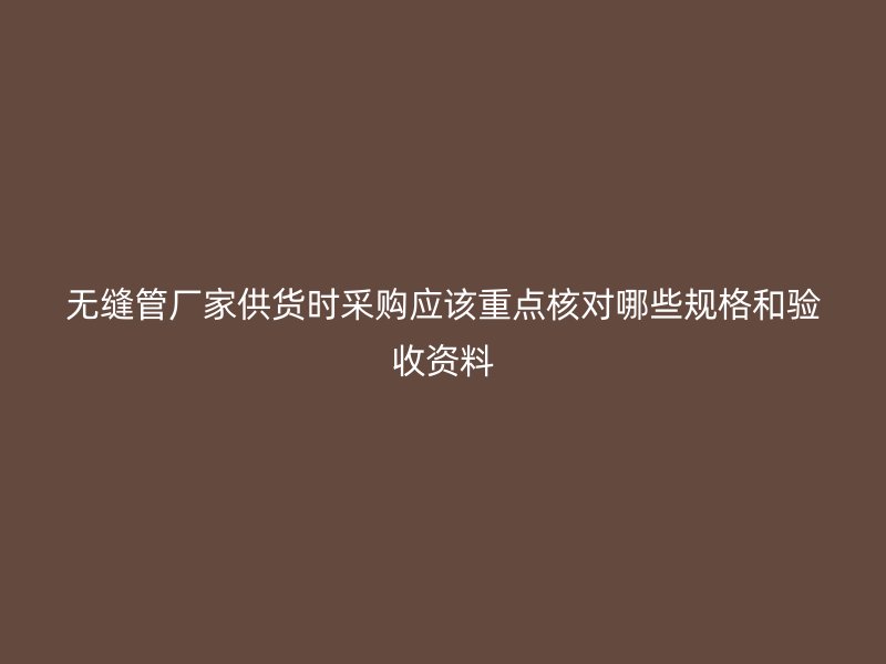 无缝管厂家供货时采购应该重点核对哪些规格和验收资料