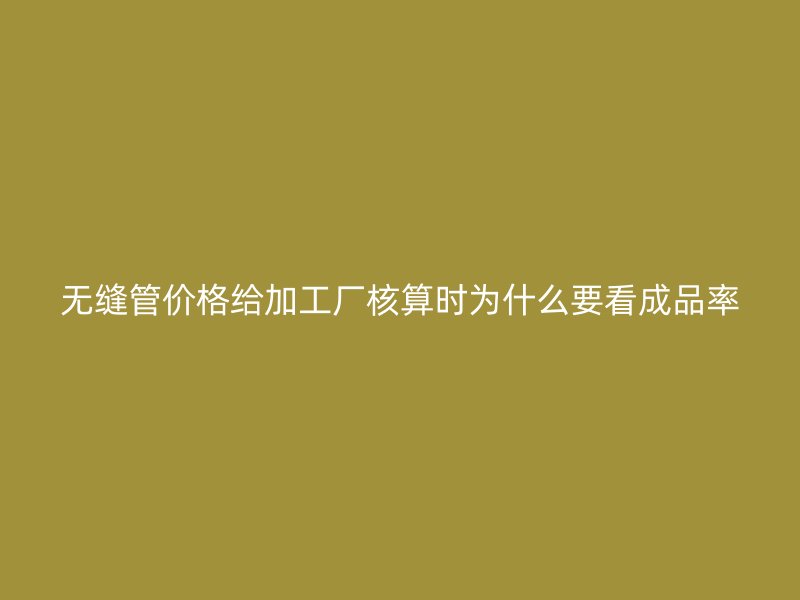 无缝管价格给加工厂核算时为什么要看成品率