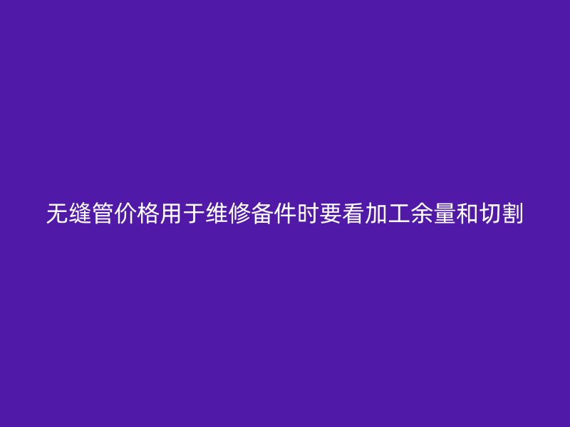 无缝管价格用于维修备件时要看加工余量和切割