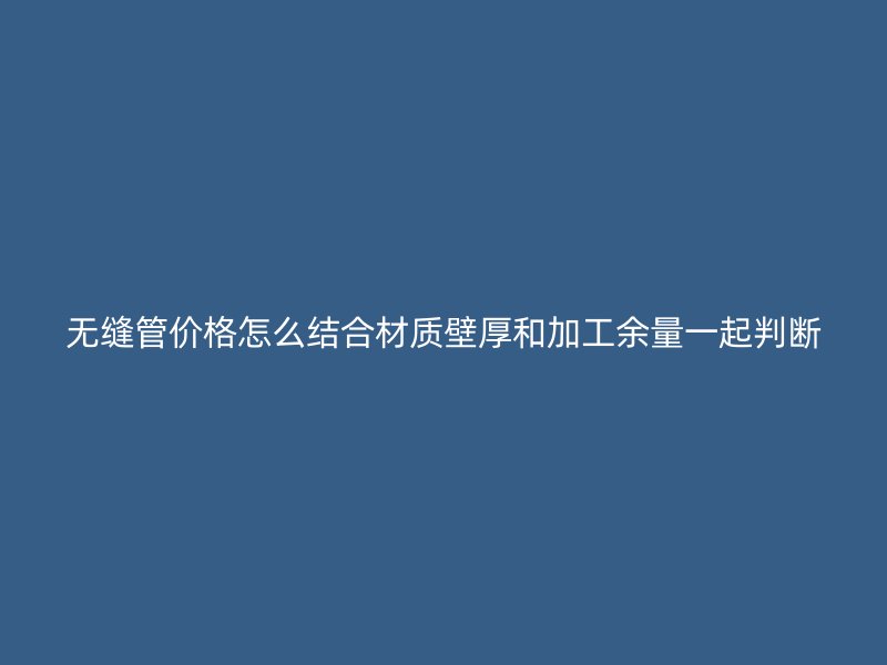 无缝管价格怎么结合材质壁厚和加工余量一起判断