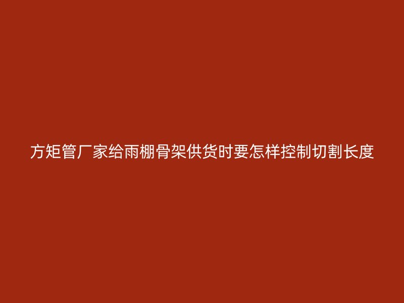 方矩管厂家给雨棚骨架供货时要怎样控制切割长度