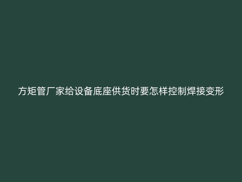 方矩管厂家给设备底座供货时要怎样控制焊接变形