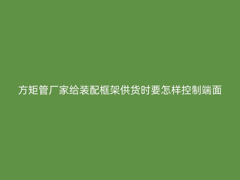 方矩管厂家给装配框架供货时要怎样控制端面