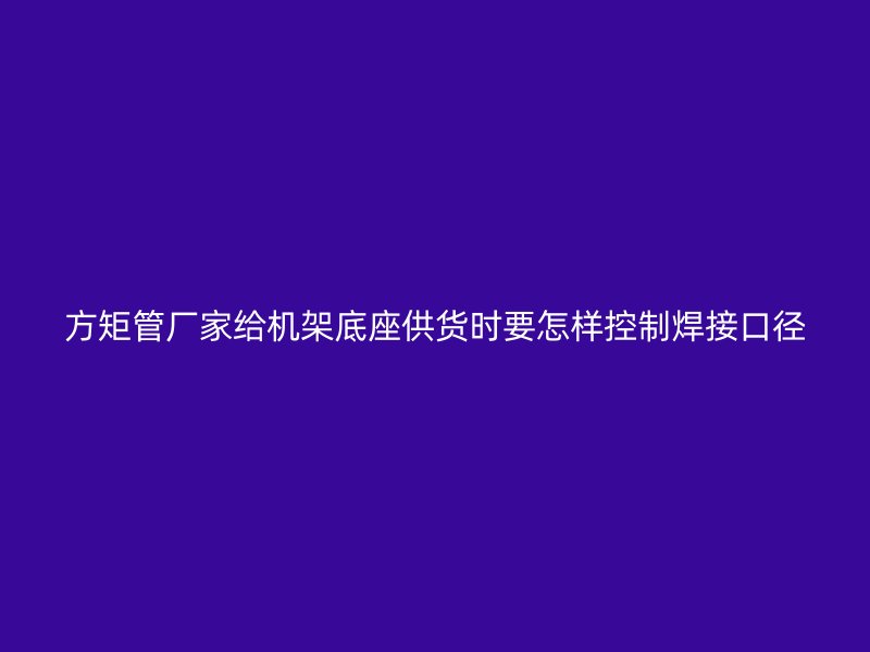 方矩管厂家给机架底座供货时要怎样控制焊接口径