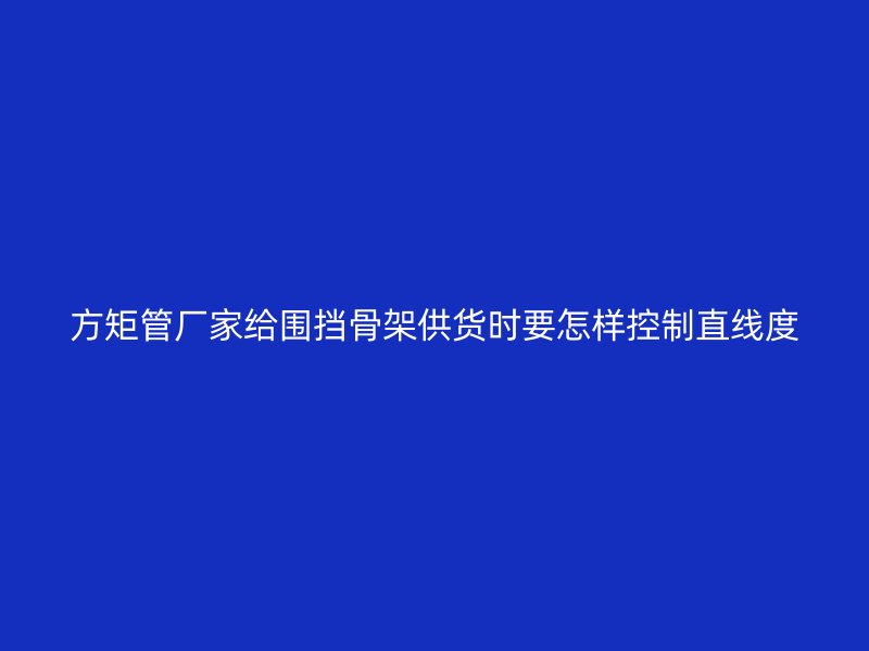 方矩管厂家给围挡骨架供货时要怎样控制直线度