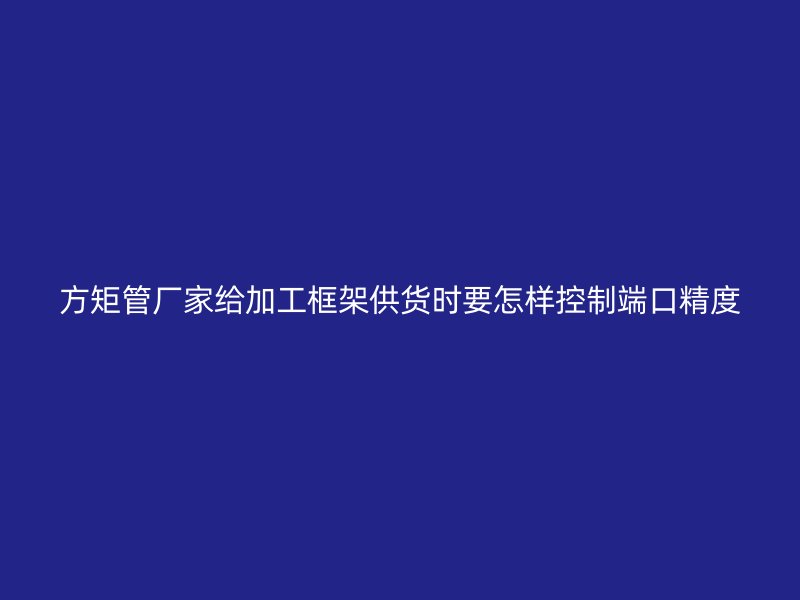 方矩管厂家给加工框架供货时要怎样控制端口精度