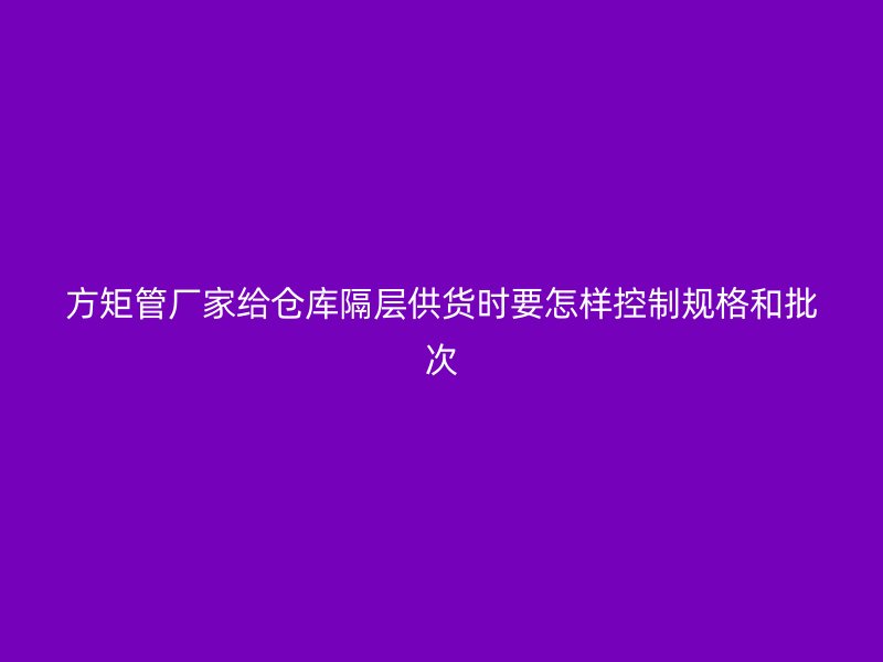 方矩管厂家给仓库隔层供货时要怎样控制规格和批次