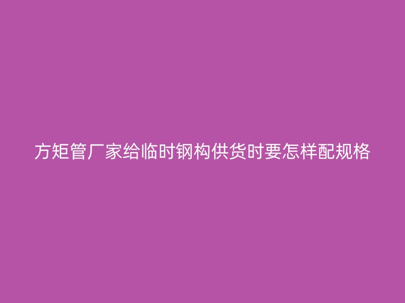 方矩管厂家给临时钢构供货时要怎样配规格