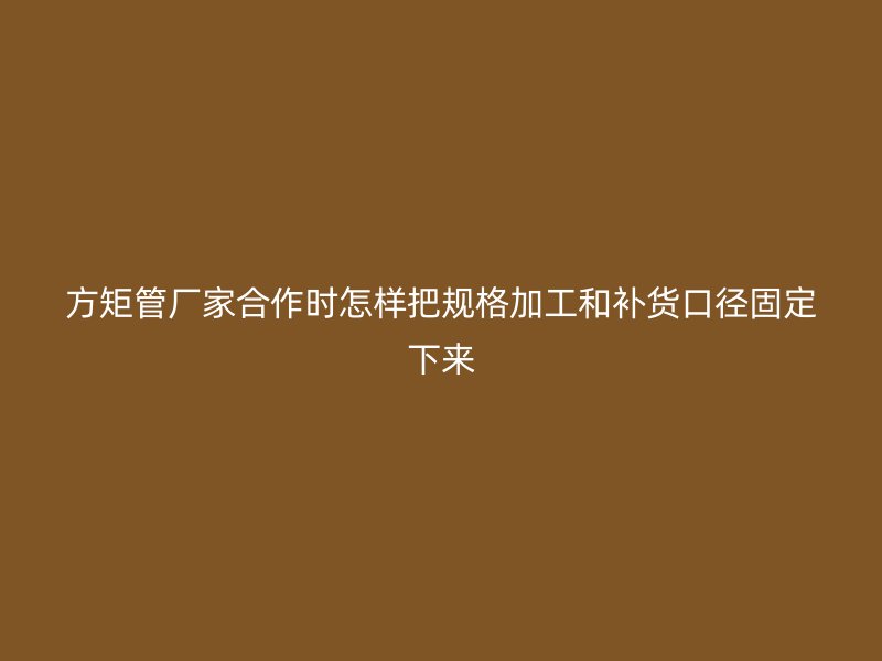 方矩管厂家合作时怎样把规格加工和补货口径固定下来
