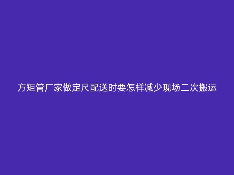 方矩管厂家做定尺配送时要怎样减少现场二次搬运